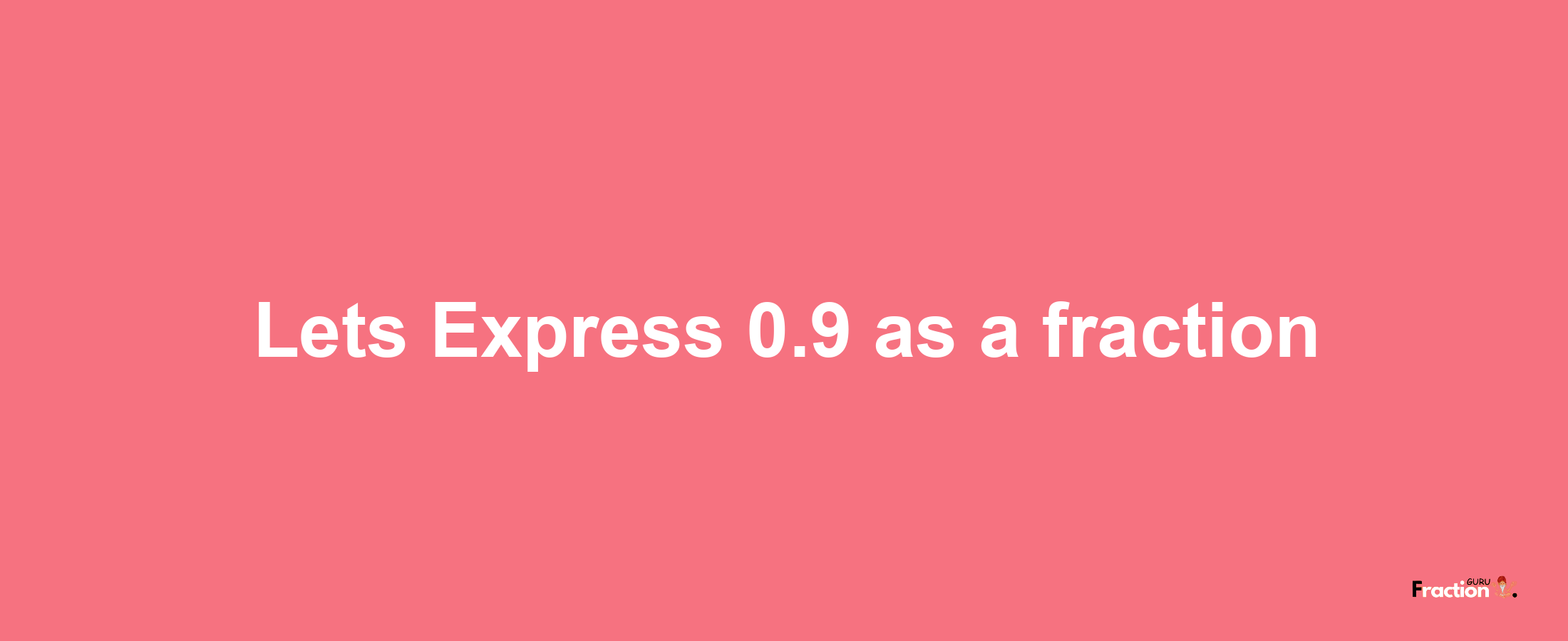 Lets Express 0.9 as afraction